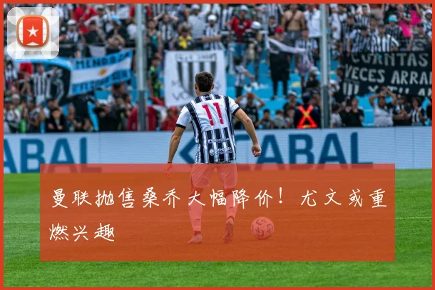 曼联抛售桑乔大幅降价！尤文或重燃兴趣